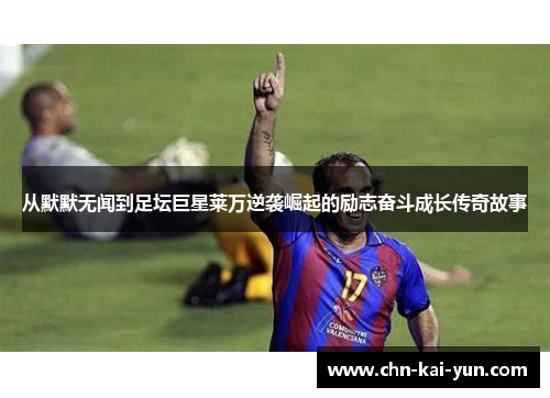 从默默无闻到足坛巨星莱万逆袭崛起的励志奋斗成长传奇故事 从默默无闻到足坛巨星莱万逆袭崛起的励志奋斗成长传奇故事