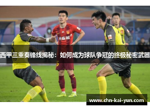 西甲三重奏锋线揭秘：如何成为球队争冠的终极秘密武器