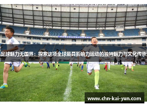 足球魅力无国界：探索这项全球最具影响力运动的独特魅力与文化传承
