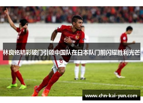 林良铭精彩破门引领中国队在日本队门前闪耀胜利光芒